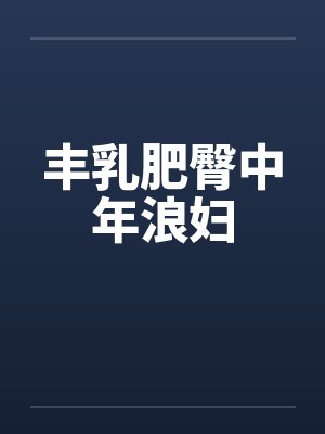 丰乳肥臀中年浪妇by佚名笔趣阁无弹窗
