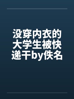 没穿内衣的大学生被快递干by佚名笔趣阁无弹窗