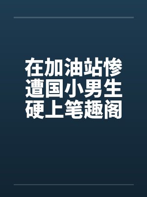 在加油站惨遭国小男生硬上笔趣阁无弹窗