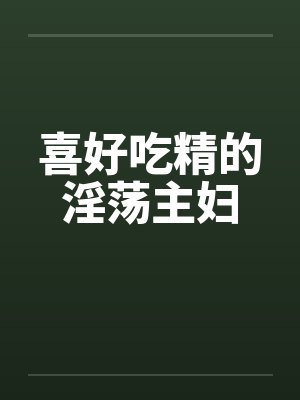 喜好吃精的淫荡主妇by佚名
