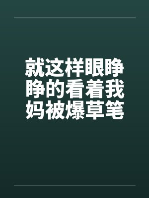 就这样眼睁睁的看着我妈被爆草笔趣阁无弹窗