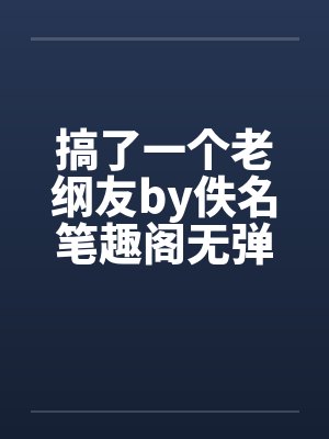 搞了一个老纲友by佚名笔趣阁无弹窗